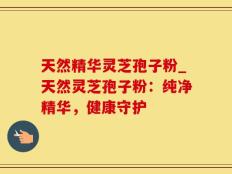 天然精华灵芝孢子粉_天然灵芝孢子粉：纯净精华，健康守护