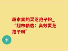 超市卖的灵芝孢子粉_“超市精选：高效灵芝孢子粉”