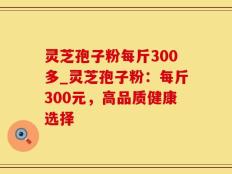 灵芝孢子粉每斤300多_灵芝孢子粉：每斤300元，高品质健康选择