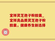 宜祥灵芝孢子粉胶囊_宜祥高品质灵芝孢子粉胶囊，健康养生新选择