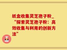 纸盒收集灵芝孢子粉_“探索灵芝孢子粉：高效收集与利用的创新方法”