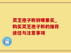 灵芝孢子粉到哪里买_购买灵芝孢子粉的推荐途径与注意事项