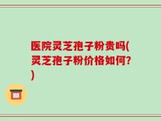 医院灵芝孢子粉贵吗(灵芝孢子粉价格如何？)