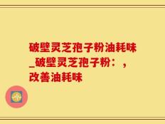破壁灵芝孢子粉油耗味_破壁灵芝孢子粉：，改善油耗味