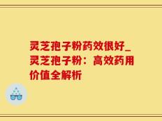 灵芝孢子粉药效很好_灵芝孢子粉：高效药用价值全解析