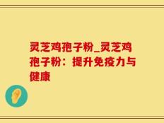 灵芝鸡孢子粉_灵芝鸡孢子粉：提升免疫力与健康