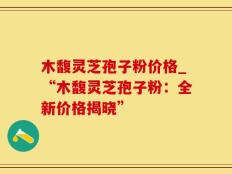 木馥灵芝孢子粉价格_“木馥灵芝孢子粉：全新价格揭晓”