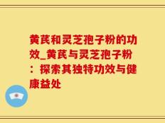 黄芪和灵芝孢子粉的功效_黄芪与灵芝孢子粉：探索其独特功效与健康益处