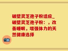 破壁灵芝孢子粉适应_破壁灵芝孢子粉：，改善睡眠，增强体力的天然健康选择