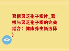 葛根灵芝孢子粉片_葛根与灵芝孢子粉的完美结合：健康养生新选择)