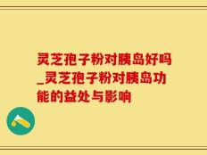 灵芝孢子粉对胰岛好吗_灵芝孢子粉对胰岛功能的益处与影响