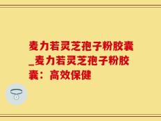 麦力若灵芝孢子粉胶囊_麦力若灵芝孢子粉胶囊：高效保健