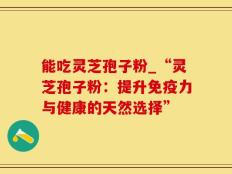 能吃灵芝孢子粉_“灵芝孢子粉：提升免疫力与健康的天然选择”