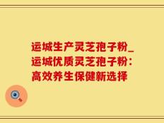 运城生产灵芝孢子粉_运城优质灵芝孢子粉：高效养生保健新选择