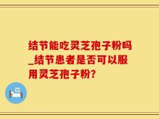 结节能吃灵芝孢子粉吗_结节患者是否可以服用灵芝孢子粉？