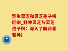 野生灵芝和灵芝孢子粉区别_野生灵芝与灵芝孢子粉：深入了解两者差异)