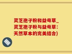 灵芝孢子粉和益母草_灵芝孢子粉与益母草：天然草本的完美结合)