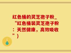 红色桶的灵芝孢子粉_“红色桶装灵芝孢子粉：天然健康，高效吸收”)