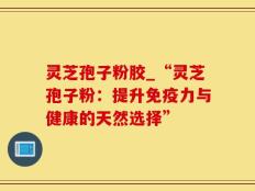 灵芝孢子粉胶_“灵芝孢子粉：提升免疫力与健康的天然选择”