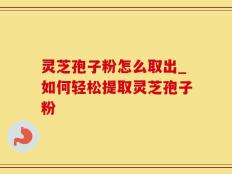 灵芝孢子粉怎么取出_如何轻松提取灵芝孢子粉