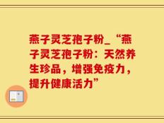 燕子灵芝孢子粉_“燕子灵芝孢子粉：天然养生珍品，增强免疫力，提升健康活力”