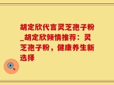 胡定欣代言灵芝孢子粉_胡定欣倾情推荐：灵芝孢子粉，健康养生新选择