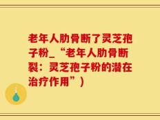老年人肋骨断了灵芝孢子粉_“老年人肋骨断裂：灵芝孢子粉的潜在治疗作用”)