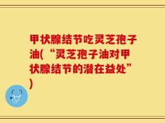 甲状腺结节吃灵芝孢子油(“灵芝孢子油对甲状腺结节的潜在益处”)
