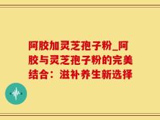 阿胶加灵芝孢子粉_阿胶与灵芝孢子粉的完美结合：滋补养生新选择