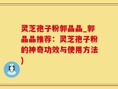 灵芝孢子粉郭晶晶_郭晶晶推荐：灵芝孢子粉的神奇功效与使用方法)