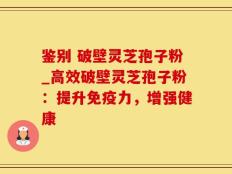鉴别 破壁灵芝孢子粉_高效破壁灵芝孢子粉：提升免疫力，增强健康