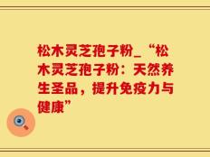 松木灵芝孢子粉_“松木灵芝孢子粉：天然养生圣品，提升免疫力与健康”