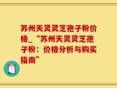 苏州天灵灵芝孢子粉价格_“苏州天灵灵芝孢子粉：价格分析与购买指南”
