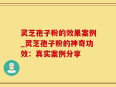 灵芝孢子粉的效果案例_灵芝孢子粉的神奇功效：真实案例分享