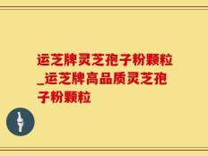 运芝牌灵芝孢子粉颗粒_运芝牌高品质灵芝孢子粉颗粒