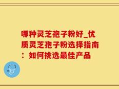 哪种灵芝孢子粉好_优质灵芝孢子粉选择指南：如何挑选最佳产品