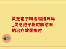 灵芝孢子粉治胆结石吗_灵芝孢子粉对胆结石的治疗效果探讨