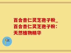 百合杏仁灵芝孢子粉_百合杏仁灵芝孢子粉：天然植物精华