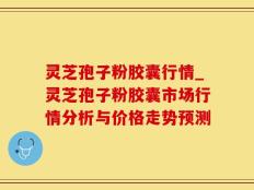 灵芝孢子粉胶囊行情_灵芝孢子粉胶囊市场行情分析与价格走势预测