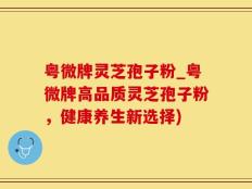 粤微牌灵芝孢子粉_粤微牌高品质灵芝孢子粉，健康养生新选择)