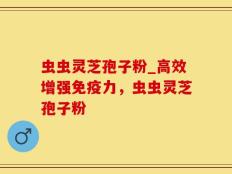 虫虫灵芝孢子粉_高效增强免疫力，虫虫灵芝孢子粉