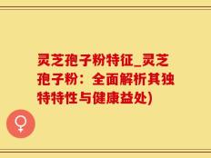 灵芝孢子粉特征_灵芝孢子粉：全面解析其独特特性与健康益处)