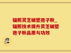 辐照灵芝破壁孢子粉_辐照技术提升灵芝破壁孢子粉品质与功效