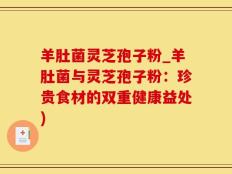 羊肚菌灵芝孢子粉_羊肚菌与灵芝孢子粉：珍贵食材的双重健康益处)