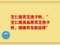 芝仁唐灵芝孢子粉_“芝仁唐高品质灵芝孢子粉，健康养生新选择”