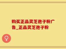 购买正品灵芝孢子粉广告_正品灵芝孢子粉