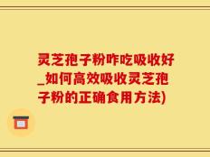 灵芝孢子粉咋吃吸收好_如何高效吸收灵芝孢子粉的正确食用方法)