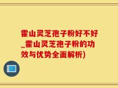 霍山灵芝孢子粉好不好_霍山灵芝孢子粉的功效与优势全面解析)