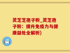 灵芝芝孢子粉_灵芝孢子粉：提升免疫力与健康益处全解析)