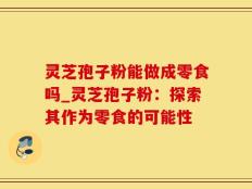 灵芝孢子粉能做成零食吗_灵芝孢子粉：探索其作为零食的可能性